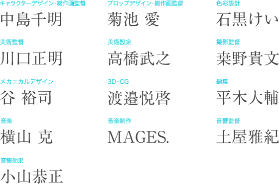 キャラクターデザイン・総作画監督：中島千明　プロップデザイン・総作画監督：菊池愛　色彩設計：石黒けい　美術監督：川口正明　美術設定：高橋武之　撮影監督：桒野貴文　メカニカルデザイン：谷裕司　3Ｄ・ＣＧ：渡邉悦啓　編集：平木大輔　音楽：横山克　音響制作：MAGES.　音響監督：土屋雅紀　音響効果：小山恭正