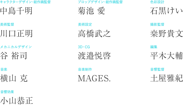 キャラクターデザイン・総作画監督：中島千明　プロップデザイン・総作画監督：菊池愛　色彩設計：石黒けい　美術監督：川口正明　美術設定：高橋武之　撮影監督：桒野貴文　メカニカルデザイン：谷裕司　3Ｄ・ＣＧ：渡邉悦啓　編集：平木大輔　音楽：横山克　音響制作：MAGES.　音響監督：土屋雅紀　音響効果：小山恭正